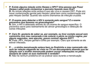P: E xiste alguma relação entre Herpes e HPV? Uma pessoa que Possi Herpes Labial pode contaminar o parceiro fazendo sexo Oral?  R:  As únicas relações entre ambos é que são vírus e causam DST. Pode sim haver contaminação genital pelo Herpes Labial bem como contaminação oral pelo Herpes Genital. Quando isto ocorre chamamos de infecção cruzada.  P:  O exame para detectar o HIV é somente pelo sangue? E o exame preventivo que fazemos no ginecologista?  R:  Sim, o HIV é detectado através do um exame de sangue específico. O preventivo serve para rastreamento de câncer ginecológico e detecção de outras infecções  P:  Caro Dr. gostaria de saber se, por exemplo, eu tiver contato sexual sem camisinha com meu namorado e ele colocar o pênis na minha vagina, por alguns segundos, sem ejacular, posso contrair alguma DST?  R:  Pode. HPV, Herpes genital e Sífilis por exemplo. Claro que somente se ele estiver infectado.  P:  ... a minha menstruação estava bem no finalzinho e meu namorado não quis ter relação alegando ter visto na TV um documentário dizendo que ter relação com a mulher menstruada podem causar inflamações no pênis. Gostaria de saber se isso realmente é verdade?  R:  Não há nenhum problema em se praticar sexo durante a menstruação  