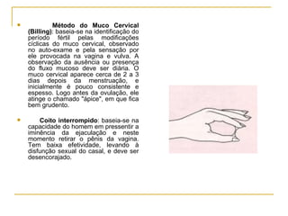Método do Muco Cervical (Billing) : baseia-se na identificação do período fértil pelas modificações cíclicas do muco cervical, observado no auto-exame e pela sensação por ele provocada na vagina e vulva. A observação da ausência ou presença do fluxo mucoso deve ser diária. O muco cervical aparece cerca de 2 a 3 dias depois da menstruação, e inicialmente é pouco consistente e espesso. Logo antes da ovulação, ele atinge o chamado "ápice", em que fica bem grudento.  Coito interrompido : baseia-se na capacidade do homem em pressentir a iminência da ejaculação e neste momento retirar o pênis da vagina. Tem baixa efetividade, levando à disfunção sexual do casal, e deve ser desencorajado. 