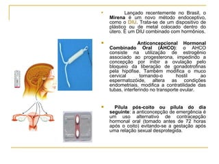 Lançado recentemente no Brasil, o  Mirena  é um novo método endoceptivo, como o  DIU . Trata-se de um dispositivo de plástico ou de metal colocado dentro do útero. É um DIU combinado com hormônios. Anticoncepcional Hormonal Combinado Oral (AHCO) : o AHCO consiste na utilização de estrogênio associado ao progesterona, impedindo a concepção por inibir a ovulação pelo bloqueio da liberação de gonadotrofinas pela hipófise. Também modifica o muco cervical tornando-o hostil ao espermatozóide, altera as condições endometriais, modifica a contratilidade das tubas, interferindo no transporte ovular.  Pílula pós-coito ou pílula do dia seguinte : a anticoncepção de emergência é um uso alternativo de contracepção hormonal oral (tomado antes de 72 horas após o coito) evitando-se a gestação após uma relação sexual desprotegida.  