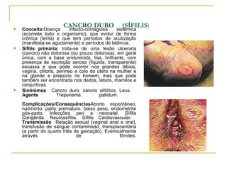 CANCRO DURO  (SÍFILIS )   Conceito: Doença infecto-contagiosa sistêmica (acomete todo o organismo), que evolui de forma crônica (lenta) e que tem períodos de acutização (manifesta-se agudamente) e períodos de latência.  Sífilis primária:  trata-se de uma lesão ulcerada (cancro) não dolorosa (ou pouco dolorosa), em geral única, com a base endurecida, lisa, brilhante, com presença de secreção serosa (líquida, transparente) escassa e que pode ocorrer nos grandes lábios, vagina, clítoris, períneo e colo do útero na mulher e na glande e prepúcio no homem, mas que pode também ser encontrada nos dedos, lábios, mamilos e conjuntivas.  Sinônimos  Cancro duro, cancro sifilítico, Leus.  Agente  Treponema pallidum.  Complicações/Consequências Aborto espontâneo, natimorto, parto prematuro, baixo peso, endometrite pós-parto. Infecções peri e neonatal. Sífilis Congênita. Neurossífilis. Sífilis Cardiovascular.  Transmissão  Relação sexual (vaginal anal e oral), transfusão de sangue contaminado, transplacentária (a partir do quarto mês de gestação). Eventualmente através de fômites. 