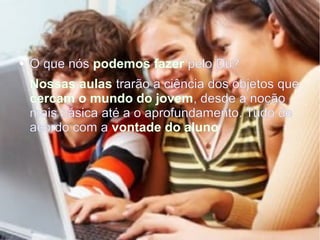 Projeto Aula Dez
● O que nós podemos fazer pelo Du?
Nossas aulas trarão a ciência dos objetos que
cercam o mundo do jovem, desde a noção
mais básica até a o aprofundamento. Tudo de
acordo com a vontade do aluno
 