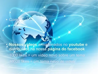 ● Como?
● Nossos vídeos armazenados no youtube e
distribuídos na nossa página do facebook
1000 likes = um vídeo novo sobre um tema
10000 likes = um tema novo de vídeo
 