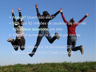 ● Alunos? Quem são eles?
● 58% dos 92 milhões de usuários de internet
129 vídeos assistidos por eles
● 100% de aumento da internet por celular
90% da classe A e 14 da classe D/E
Nossos alunos SÃO CONECTADOS
 