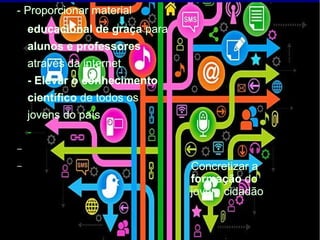 - Proporcionar material
educacional de graça para
alunos e professores
através da internet
- Elevar o conhecimento
científico de todos os
jovens do país
-
–
– Concretizar a
formação do
jovem cidadão
 