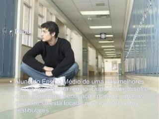 Projeto Aula Dez
● Dudu
● Aluno do Ensino Médio de uma das melhores
escola privadas da região, Dudu também sofre
com o sistema de educação privada, uma vez
que este só está focado nos resultados dos
vestibulares
 