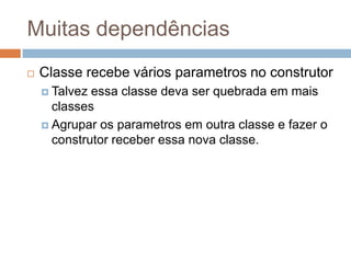 Muitas dependências
 Classe recebe vários parametros no construtor
 Talvez essa classe deva ser quebrada em mais
classes
 Agrupar os parametros em outra classe e fazer o
construtor receber essa nova classe.
 