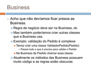 Business
 Acho que não devíamos ficar presos as
Business.
 Regra de negócio deve ser na Business, ok.
 Mas também poderíamos criar outras classes
que a Business usa.
 Exemplo: validação do Pedido é complexa
 Talvez criar uma classe ValidadorPedido(Pedido)
 Passar tudo o que é preciso para validar o Pedido
 Na Business de Pedido chamar essa classe.
 Atualmente os métodos das Business possuem
muito código e as regras estão obscuras
 