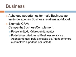Business
 Acho que poderíamos ter mais Business ao
invés de apenas Business relativas ao Model.
 Exemplo CRM:
CampanhaBusinessComplement
 Possui método CriarAgendamentos
 Poderia ser criado uma Business relativa a
Agendamentos, pois a criação de Agendamentos
é complexa e poderia ser isolada.
 