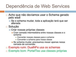 Dependência de Web Services
 Acho que não devíamos usar o Schema gerado
pelo wsdl
 Se o schema mudar, toda a aplicação terá que ser
alterada
 Solução
 Criar nossas próprias classes
 Criar camada intermediária entre nossas classes e o
schema
 Converter nossas classes para o schema
 Converter o schema para nossa classe
 Se schema mudar, precisamos mexer apenas nessa
camada de conversão
 Exemplo ruim: DualNFe usa os schemas
 Exemplo bom: PortalTiss usa classes próprias
 