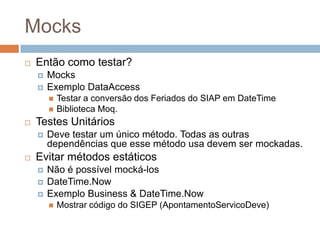 Mocks
 Então como testar?
 Mocks
 Exemplo DataAccess
 Testar a conversão dos Feriados do SIAP em DateTime
 Biblioteca Moq.
 Testes Unitários
 Deve testar um único método. Todas as outras
dependências que esse método usa devem ser mockadas.
 Evitar métodos estáticos
 Não é possível mocká-los
 DateTime.Now
 Exemplo Business & DateTime.Now
 Mostrar código do SIGEP (ApontamentoServicoDeve)
 