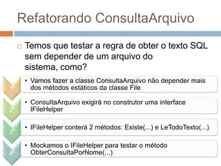 Refatorando ConsultaArquivo
 Temos que testar a regra de obter o texto SQL
sem depender de um arquivo do
sistema, como?
 Dependency Inversion
1º
• Vamos fazer a classe ConsultaArquivo não depender mais
dos métodos estáticos da classe File
2º
• ConsultaArquivo exigirá no construtor uma interface
IFileHelper
3º
• IFileHelper conterá 2 métodos: Existe(...) e LeTodoTexto(...)
4º
• Mockamos o IFileHelper para testar o método
ObterConsultaPorNome(...)
 