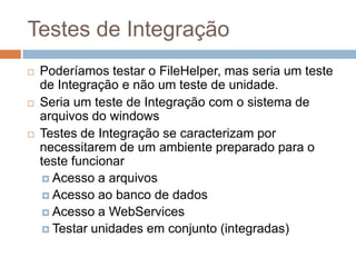 Testes de Integração
 Poderíamos testar o FileHelper, mas seria um teste
de Integração e não um teste de unidade.
 Seria um teste de Integração com o sistema de
arquivos do windows
 Testes de Integração se caracterizam por
necessitarem de um ambiente preparado para o
teste funcionar
 Acesso a arquivos
 Acesso ao banco de dados
 Acesso a WebServices
 Testar unidades em conjunto (integradas)
 
