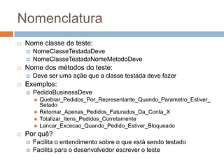 Nomenclatura
 Nome classe de teste:
 NomeClasseTestadaDeve
 NomeClasseTestadaNomeMetodoDeve
 Nome dos métodos do teste:
 Deve ser uma ação que a classe testada deve fazer
 Exemplos:
 PedidoBusinessDeve
 Quebrar_Pedidos_Por_Representante_Quando_Parametro_Estiver_
Setado
 Retornar_Apenas_Pedidos_Faturados_Da_Conta_X
 Totalizar_Itens_Pedidos_Corretamente
 Lancar_Excecao_Quando_Pedido_Estiver_Bloqueado
 Por quê?
 Facilita o entendimento sobre o que está sendo testado
 Facilita para o desenvolvedor escrever o teste
 