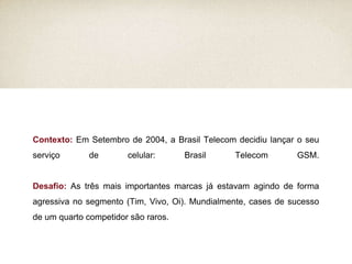 Contexto:  Em Setembro de 2004, a Brasil Telecom decidiu lançar o seu serviço de celular: Brasil Telecom GSM. Desafio:  As três mais importantes marcas já estavam agindo de forma agressiva no segmento (Tim, Vivo, Oi). Mundialmente, cases de sucesso de um quarto competidor são raros. 