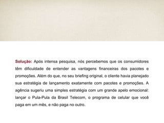 Solução:  Após intensa pesquisa, nós percebemos que os consumidores têm dificuldade de entender as vantagens financeiras dos pacotes e promoções. Além do que, no seu briefing original, o cliente havia planejado sua estratégia de lançamento exatamente com pacotes e promoções. A agência sugeriu uma simples estratégia com um grande apelo emocional: lançar o Pula-Pula da Brasil Telecom, o programa de celular que você paga em um mês, e não paga no outro. 