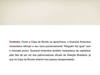 Contexto:  Como a Copa do Mundo se aproximava, o Guaraná Antarctica necessitava reforçar o seu novo posicionamento "Ninguém faz igual" com o mercado jovem. Guaraná Antarctica também necessitava de capitalizar pelo fato de ser um dos patrocinadores oficiais da Seleção Brasileira, já que na Copa do Mundo anterior isso passou desapercebido. 