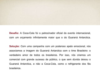 Desafio:  A Coca-Cola foi o patrocinador oficial do evento internacional, com um orçamento infinitamente maior que o do Guaraná Antarctica. Solução:  Com uma campanha com um poderoso apelo emocional, nós associamos a imagem do Guaraná Antarctica com o time Brasileiro: o verdadeiro amor de todos os brasileiros. Por isso, nós criamos um comercial com grande sucesso de público, o que sem dúvida deixou o Guaraná Antarctica, e não a Coca-Cola, como o refrigerante dos fãs brasileiros. 