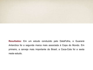 Resultados:  Em um estudo conduzido pelo DataFolha, o Guaraná Antarctica foi a segunda marca mais associada à Copa do Mundo. Em primeiro, a cerveja mais importante do Brasil; a Coca-Cola foi a sexta neste estudo. 