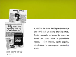 A história da  Duda Propaganda  começa em 1976 com um nome diferente:  DM9 . Neste momento, o sonho de trazer ao Brasil um   novo olhar à publicidade nasceu - com instinto, apelo popular, simplicidade e pensamento estratégic o  sólido. Notícias impensáveis para uma pequena agência da Bahia: DM9, “agência do ano”. 