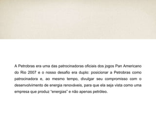 A Petrobras era uma das patrocinadoras oficiais dos jogos Pan Americano do Rio 2007 e o nosso desafio era duplo: posicionar a Petrobras como patrocinadora e, ao mesmo tempo, divulgar seu compromisso com o desenvolvimento de energia renováveis, para que ela seja vista como uma empresa que produz “energias” e não apenas petróleo. 