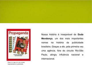 Nossa história é inseparável de  Duda Mendonça , um dos mais importantes nomes na história da publicidade brasileira. Graças a ele, pela primeira vez uma agência, fora do circuito Rio-São Paulo, atingiu influência nacional e internacional. Duda na capa de uma revista especializada em publicidade. 