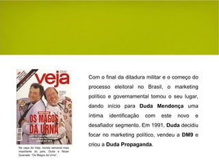 Com o final da ditadura militar e o começo do processo eleitoral no Brasil, o marketing político e governamental tomou o seu lugar, dando início para  Duda Mendonça  uma íntima identificação com este novo e desafiador segmento. Em 1991,  Duda  decidiu focar no marketing político, vendeu a  DM9  e criou a  Duda Propaganda . Na capa da Veja, revista semanal mais importante do país, Duda e Nizan Guanaes: “Os Magos da Urna”. 