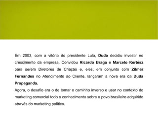 Em 2003, com a vitória do presidente Lula,  Duda  decidiu investir no crescimento da empresa. Convidou  Ricardo Braga  e  Marcelo Kertész  para serem Diretores de Criação e, eles, em conjunto com  Zilmar Fernandes  no Atendimento ao Cliente, lançaram a nova era da  Duda Propaganda. Agora, o desafio era o de tomar o caminho inverso e usar no contexto do marketing comercial todo o conhecimento sobre o povo brasileiro adquirido através do marketing político. 
