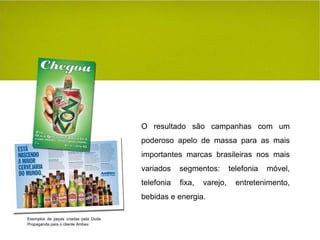 O resultado são campanhas com um poderoso apelo de massa para as mais importantes marcas brasileiras nos mais variados segmentos: telefonia móvel, telefonia fixa, varejo, entretenimento, bebidas e energia. Exemplos de peças criadas pela Duda Propaganda para o cliente Ambev. 