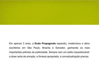 Em apenas 3 anos, a  Duda Propaganda  expandiu, modernizou e abriu escritórios em São Paulo, Brasília e Salvador, ganhando os mais importantes prêmios da publicidade. Sempre com um estilo inquestionável: a dose certa de emoção, a firmeza apropriada, a conceitualização precisa. 