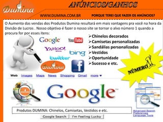 PORQUE TEREI QUE FAZER OS ANÚNCIOS?WWW.DUMINA.COM.BR
Produtos DUMINA: Chinelos, Camisetas, Vestidos e etc.
Chinelos decorados
Camisetas personalizadas
Sandálias personalizadas
Vestidos
Oportunidade
Sucesso e etc.
O Aumento das vendas dos Produtos Dumina resultará em mais vantagens pra você na hora da
Divisão de Lucros . Nosso objetivo é fazer o nosso site se tornar o alvo número 1 quando a
procura for por esses itens:
 
