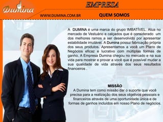 A DUMINA é uma marca do grupo IMBATÍVEL. Atua no
mercado de Vestuário e calçados que é considerado um
dos melhores ramos a ser desenvolvido por apresentar
estabilidade imutável. A Dumina possui fabricação própria
dos seus produtos. Apresentamos a você um Plano de
Negócios eficaz e lucrativo com múltiplas formas de
ganho. A Empresa Dumina chegou no mercado e na sua
vida para mostrar e provar a você que é possível mudar a
sua qualidade de vida através dos seus resultados
financeiros .
QUEM SOMOSWWW.DUMINA.COM.BR
MISSÃO
A Dumina tem como missão dar o suporte que você
precisa para a realização dos seus objetivos pessoais e
financeiros através de uma oportunidade única e de
formas de ganhos incluídos em nosso Plano de negócios.
 