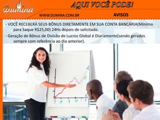 AVISOSWWW.DUMINA.COM.BR
- VOCÊ RECEBERÁ SEUS BÔNUS DIRETAMENTE EM SUA CONTA BANCÁRIA(Minímo
para Saque R$25,00) 24Hs depois de solicitado.
- Geração de Bônus de Divisão de Lucros Global é Diariamente(sendo gerados
sempre com referência ao dia anterior).
 