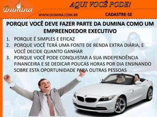 CADASTRE-SEWWW.DUMINA.COM.BR
PORQUE VOCÊ DEVE FAZER PARTE DA DUMINA COMO UM
EMPREENDEDOR EXECUTIVO
1. PORQUE É SIMPLES E EFICAZ
2. PORQUE VOCÊ TERÁ UMA FONTE DE RENDA EXTRA DIÁRIA, E
VOCÊ DECIDE QUANTO GANHAR
3. PORQUE VOCÊ PODE CONQUISTAR A SUA INDEPENDÊNCIA
FINANCEIRA E SE DEDICAR POUCAS HORAS POR DIA ENSINANDO
SOBRE ESTA OPORTUNIDADE PARA OUTRAS PESSOAS
 
