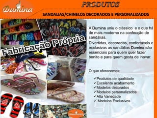 SANDALIAS/CHINELOS DECORADOS E PERSONALIZADOS
Divertidas, decoradas, confortáveis e
exclusivas as sandálias Dumina são
essenciais para quem quer fazer
bonito e para quem gosta de inovar.
A Dumina uniu o clássico e o que há
de mais moderno na confecção de
sandálias.
Produtos de qualidade
Excelente acabamento
Modelos decorados
Modelos personalizados
Alta Variedade
 Modelos Exclusivos
O que oferecemos;
 