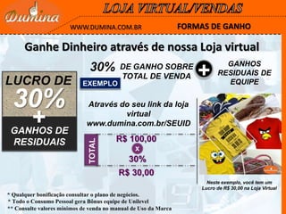 ** Consulte valores mínimos de venda no manual de Uso da Marca
LUCRO DE
30%
+GANHOS DE
RESIDUAIS
* Todo o Consumo Pessoal gera Bônus equipe de Unilevel
* Qualquer bonificação consultar o plano de negócios.
30% DE GANHO SOBRE
TOTAL DE VENDA +
GANHOS
RESIDUAIS DE
EQUIPEEXEMPLO
TOTAL
R$ 100,00
30%
x
R$ 30,00
Neste exemplo, você tem um
Lucro de R$ 30,00 na Loja Virtual
FORMAS DE GANHOWWW.DUMINA.COM.BR
Ganhe Dinheiro através de nossa Loja virtual
Através do seu link da loja
virtual
www.dumina.com.br/SEUID
 