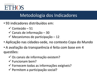 Metodologia dos Indicadores
• 93 indicadores distribuídos em:
 Conteúdo – 51
 Canais de informação – 30
 Mecanismos de participação – 12
• Aplicação nas cidades-sede, no contexto Copa do Mundo
• A avaliação da transparência é feita com base em 4
questões:
 Os canais de informação existem?
 Funcionam bem?
 Fornecem todas as informações exigíveis?
 Permitem a participação social?
 
