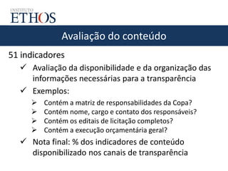 Avaliação do conteúdo
51 indicadores
 Avaliação da disponibilidade e da organização das
informações necessárias para a transparência
 Exemplos:
 Contém a matriz de responsabilidades da Copa?
 Contém nome, cargo e contato dos responsáveis?
 Contém os editais de licitação completos?
 Contém a execução orçamentária geral?
 Nota final: % dos indicadores de conteúdo
disponibilizado nos canais de transparência
 