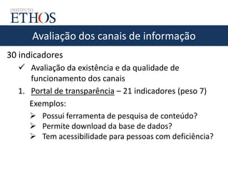 Avaliação dos canais de informação
30 indicadores
 Avaliação da existência e da qualidade de
funcionamento dos canais
1. Portal de transparência – 21 indicadores (peso 7)
Exemplos:
 Possui ferramenta de pesquisa de conteúdo?
 Permite download da base de dados?
 Tem acessibilidade para pessoas com deficiência?
 