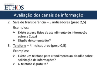 Avaliação dos canais de informação
2. Sala de transparência – 5 indicadores (peso 2,5)
Exemplos:
 Existe espaço físico de atendimento de informação
sobre a Copa?
 Dispõe de computador?
3. Telefone – 4 indicadores (peso 0,5)
Exemplos:
 Existe um telefone para atendimento ao cidadão sobre
solicitação de informações?
 O telefone é gratuito?
 