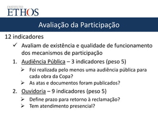 Avaliação da Participação
12 indicadores
 Avaliam de existência e qualidade de funcionamento
dos mecanismos de participação
1. Audiência Pública – 3 indicadores (peso 5)
 Foi realizada pelo menos uma audiência pública para
cada obra da Copa?
 As atas e documentos foram publicados?
2. Ouvidoria – 9 indicadores (peso 5)
 Define prazo para retorno à reclamação?
 Tem atendimento presencial?
 