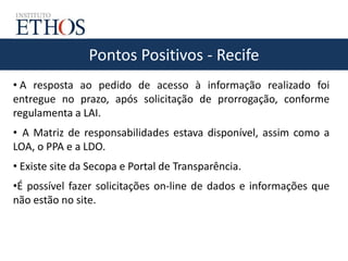 Pontos Positivos - Recife
• A resposta ao pedido de acesso à informação realizado foi
entregue no prazo, após solicitação de prorrogação, conforme
regulamenta a LAI.
• A Matriz de responsabilidades estava disponível, assim como a
LOA, o PPA e a LDO.
• Existe site da Secopa e Portal de Transparência.
•É possível fazer solicitações on-line de dados e informações que
não estão no site.
 