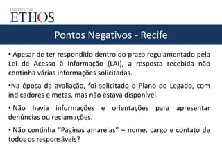 Pontos Negativos - Recife
• Apesar de ter respondido dentro do prazo regulamentado pela
Lei de Acesso à Informação (LAI), a resposta recebida não
continha várias informações solicitadas.
•Na época da avaliação, foi solicitado o Plano do Legado, com
indicadores e metas, mas não estava disponível.
• Não havia informações e orientações para apresentar
denúncias ou reclamações.
• Não continha “Páginas amarelas” – nome, cargo e contato de
todos os responsáveis?
 