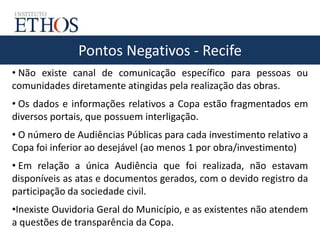 Pontos Negativos - Recife
• Não existe canal de comunicação específico para pessoas ou
comunidades diretamente atingidas pela realização das obras.
• Os dados e informações relativos a Copa estão fragmentados em
diversos portais, que possuem interligação.
• O número de Audiências Públicas para cada investimento relativo a
Copa foi inferior ao desejável (ao menos 1 por obra/investimento)
• Em relação a única Audiência que foi realizada, não estavam
disponíveis as atas e documentos gerados, com o devido registro da
participação da sociedade civil.
•Inexiste Ouvidoria Geral do Município, e as existentes não atendem
a questões de transparência da Copa.
 