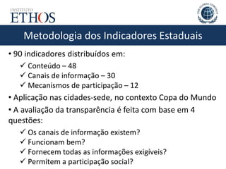 Metodologia dos Indicadores Estaduais
• 90 indicadores distribuídos em:
 Conteúdo – 48
 Canais de informação – 30
 Mecanismos de participação – 12
• Aplicação nas cidades-sede, no contexto Copa do Mundo
• A avaliação da transparência é feita com base em 4
questões:
 Os canais de informação existem?
 Funcionam bem?
 Fornecem todas as informações exigíveis?
 Permitem a participação social?
 