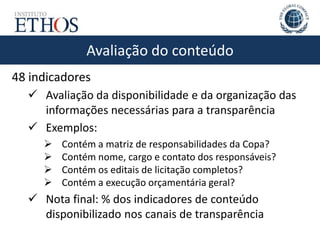 Avaliação do conteúdo
48 indicadores
 Avaliação da disponibilidade e da organização das
informações necessárias para a transparência
 Exemplos:
 Contém a matriz de responsabilidades da Copa?
 Contém nome, cargo e contato dos responsáveis?
 Contém os editais de licitação completos?
 Contém a execução orçamentária geral?
 Nota final: % dos indicadores de conteúdo
disponibilizado nos canais de transparência
 