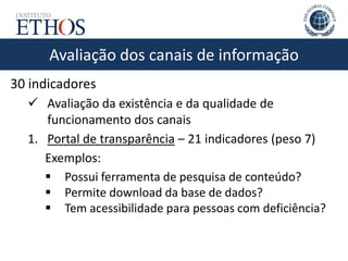 Avaliação dos canais de informação
30 indicadores
 Avaliação da existência e da qualidade de
funcionamento dos canais
1. Portal de transparência – 21 indicadores (peso 7)
Exemplos:
 Possui ferramenta de pesquisa de conteúdo?
 Permite download da base de dados?
 Tem acessibilidade para pessoas com deficiência?
 