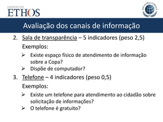 Avaliação dos canais de informaçãoAvaliação dos canais de informação
2. Sala de transparência – 5 indicadores (peso 2,5)
Exemplos:
 Existe espaço físico de atendimento de informação
sobre a Copa?
 Dispõe de computador?
3. Telefone – 4 indicadores (peso 0,5)
Exemplos:
 Existe um telefone para atendimento ao cidadão sobre
solicitação de informações?
 O telefone é gratuito?
 