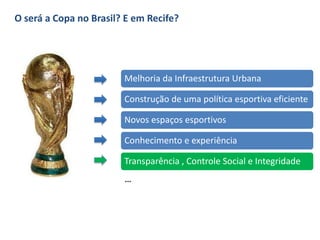O será a Copa no Brasil? E em Recife?
Melhoria da Infraestrutura Urbana
Construção de uma política esportiva eficiente
Novos espaços esportivos
Conhecimento e experiência
Transparência , Controle Social e Integridade
...
 