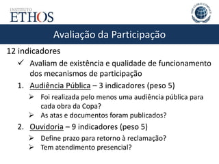 Avaliação da Participação
12 indicadores
 Avaliam de existência e qualidade de funcionamento
dos mecanismos de participação
1. Audiência Pública – 3 indicadores (peso 5)
 Foi realizada pelo menos uma audiência pública para
cada obra da Copa?
 As atas e documentos foram publicados?
2. Ouvidoria – 9 indicadores (peso 5)
 Define prazo para retorno à reclamação?
 Tem atendimento presencial?
 
