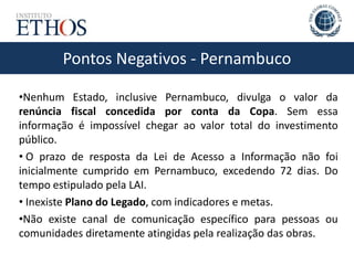 Pontos Negativos - Pernambuco
•Nenhum Estado, inclusive Pernambuco, divulga o valor da
renúncia fiscal concedida por conta da Copa. Sem essa
informação é impossível chegar ao valor total do investimento
público.
• O prazo de resposta da Lei de Acesso a Informação não foi
inicialmente cumprido em Pernambuco, excedendo 72 dias. Do
tempo estipulado pela LAI.
• Inexiste Plano do Legado, com indicadores e metas.
•Não existe canal de comunicação específico para pessoas ou
comunidades diretamente atingidas pela realização das obras.
 